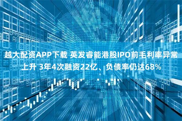 越大配资APP下载 英发睿能港股IPO前毛利率异常上升 3年4次融资22亿、负债率仍达68%