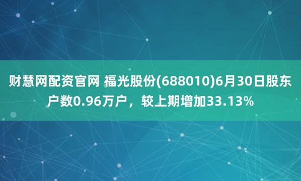 财慧网配资官网 福光股份(688010)6月30日股东户数0.96万户，较上期增加33.13%