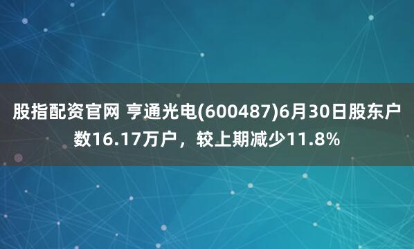 股指配资官网 亨通光电(600487)6月30日股东户数16.17万户，较上期减少11.8%
