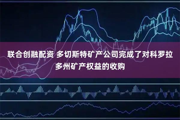 联合创融配资 多切斯特矿产公司完成了对科罗拉多州矿产权益的收购