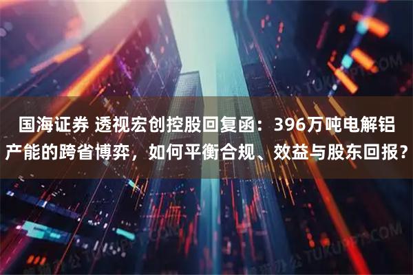 国海证券 透视宏创控股回复函：396万吨电解铝产能的跨省博弈，如何平衡合规、效益与股东回报？