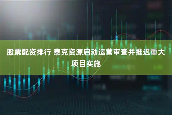 股票配资排行 泰克资源启动运营审查并推迟重大项目实施
