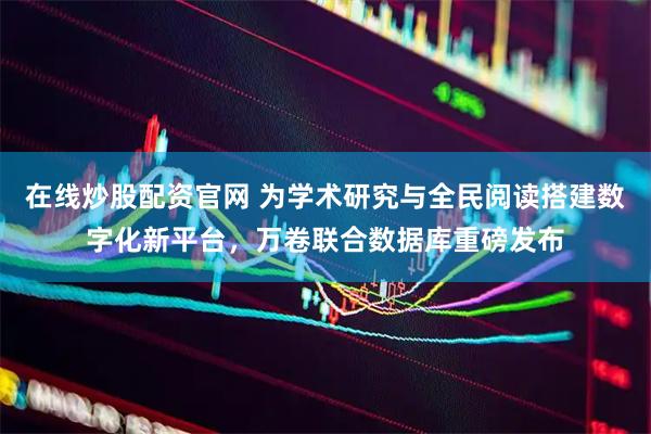 在线炒股配资官网 为学术研究与全民阅读搭建数字化新平台，万卷联合数据库重磅发布
