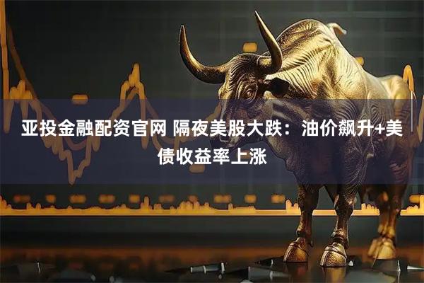 亚投金融配资官网 隔夜美股大跌：油价飙升+美债收益率上涨